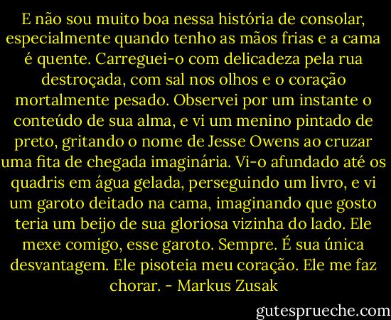 E não sou muito boa nessa história de consolar, especialmente quando tenho as mãos frias e a cama é quente. Carreguei-o com delicadeza pela rua destroçada, com sal nos olhos e o coração mortalmente pesado. Observei por um instante o conteúdo de sua alma, e vi um menino pintado de preto, gritando o nome de Jesse Owens ao cruzar uma fita de chegada imaginária. Vi-o afundado até os quadris em água gelada, perseguindo um livro, e vi um garoto deitado na cama, imaginando que gosto teria um beijo de sua gloriosa vizinha do lado. Ele mexe comigo, esse garoto. Sempre. É sua única desvantagem. Ele pisoteia meu coração. Ele me faz chorar. - Markus Zusak