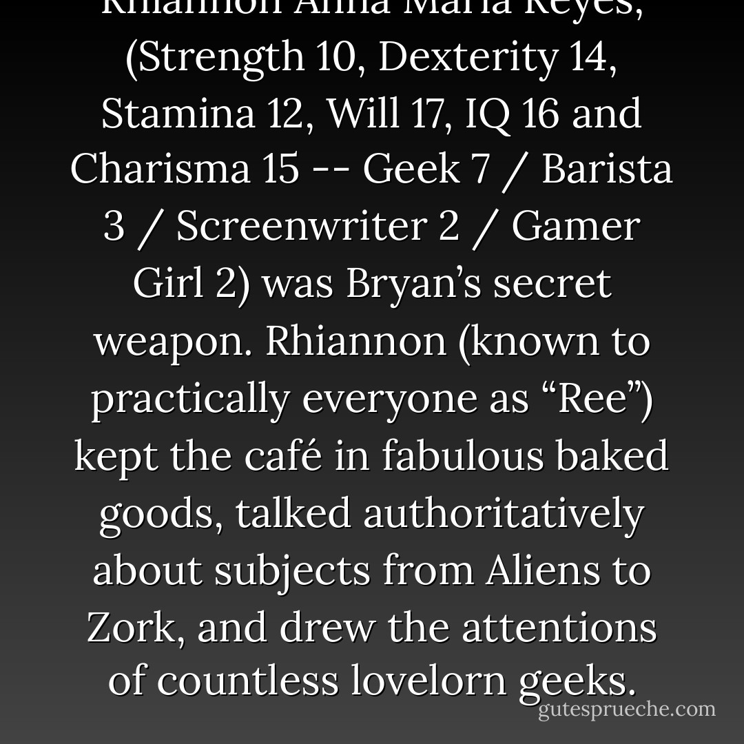 Rhiannon Anna Maria Reyes, (Strength 10, Dexterity 14, Stamina 12, Will 17, IQ 16 and Charisma 15 -- Geek 7 / Barista 3 / Screenwriter 2 / Gamer Girl 2) was Bryan’s secret weapon. Rhiannon (known to practically everyone as “Ree”) kept the café in fabulous baked goods, talked authoritatively about subjects from Aliens to Zork, and drew the attentions of countless lovelorn geeks. - Michael R. Underwood