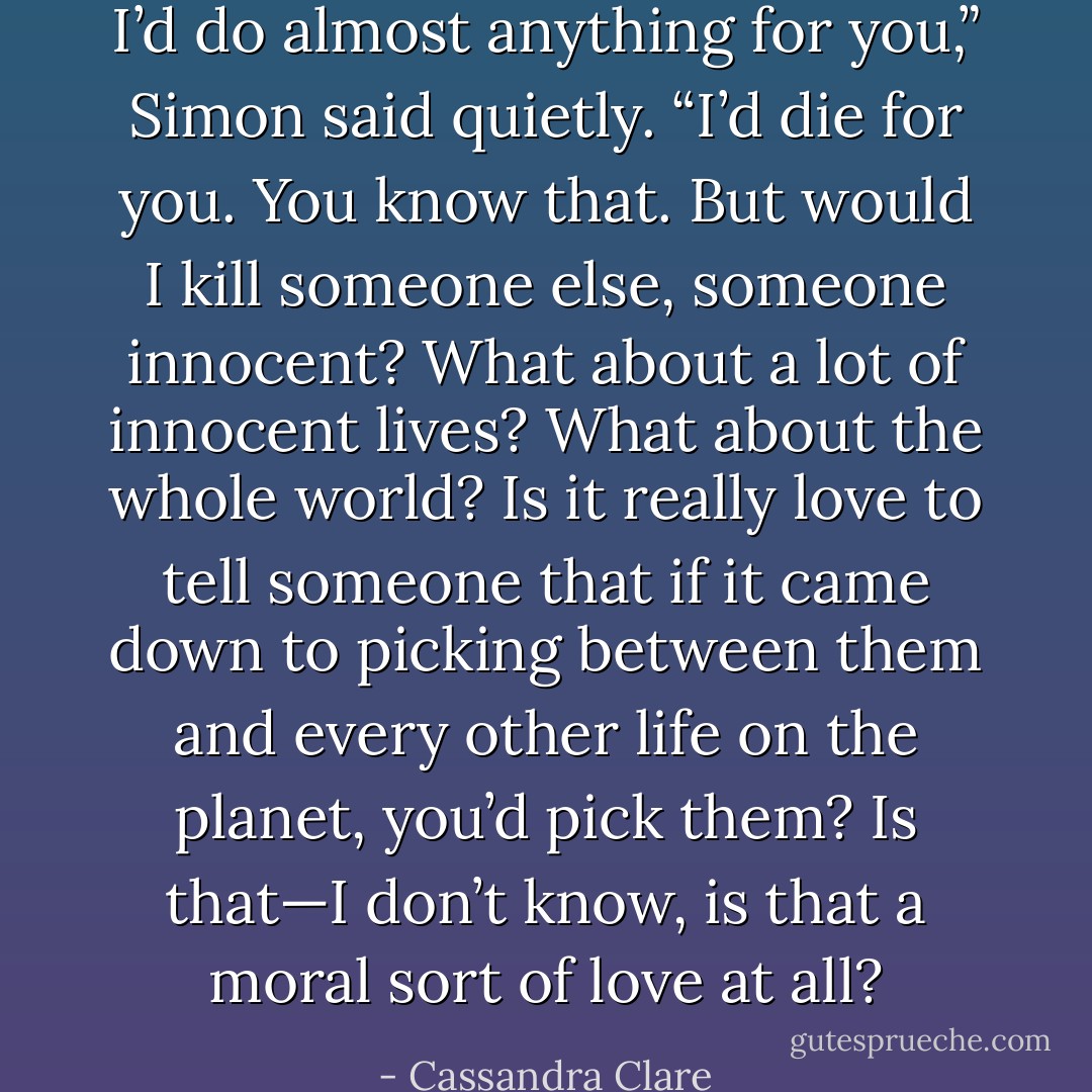 I’d do almost anything for you,” Simon said quietly. “I’d die for you. You know that. But would I kill someone else, someone innocent? What about a lot of innocent lives? What about the whole world? Is it really love to tell someone that if it came down to picking between them and every other life on the planet, you’d pick them? Is that—I don’t know, is that a moral sort of love at all? - Cassandra Clare