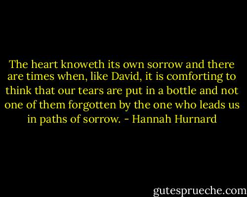 The heart knoweth its own sorrow and there are times when, like David, it is comforting to think that our tears are put in a bottle and not one of them forgotten by the one who leads us in paths of sorrow. - Hannah Hurnard