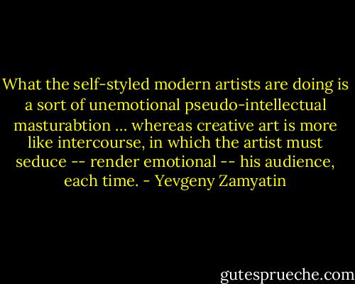 What the self-styled modern artists are doing is a sort of unemotional pseudo-intellectual masturabtion … whereas creative art is more like intercourse, in which the artist must seduce -- render emotional -- his audience, each time. - Yevgeny Zamyatin