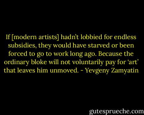 If [modern artists] hadn’t lobbied for endless subsidies, they would have starved or been forced to go to work long ago. Because the ordinary bloke will not voluntarily pay for ‘art’ that leaves him unmoved. - Yevgeny Zamyatin