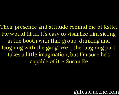 Their presence and attitude remind me of Raffe. He would fit in. It’s easy to visualize him sitting in the booth with that group, drinking and laughing with the gang. Well, the laughing part takes a little imagination, but I’m sure he’s capable of it. - Susan Ee