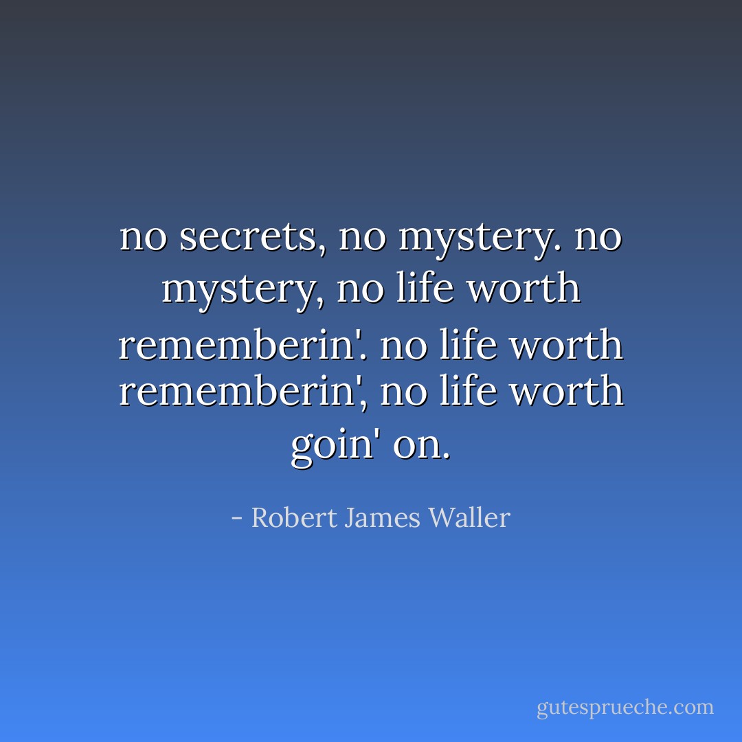 no secrets, no mystery. no mystery, no life worth rememberin'. no life worth rememberin', no life worth goin' on. - Robert James Waller