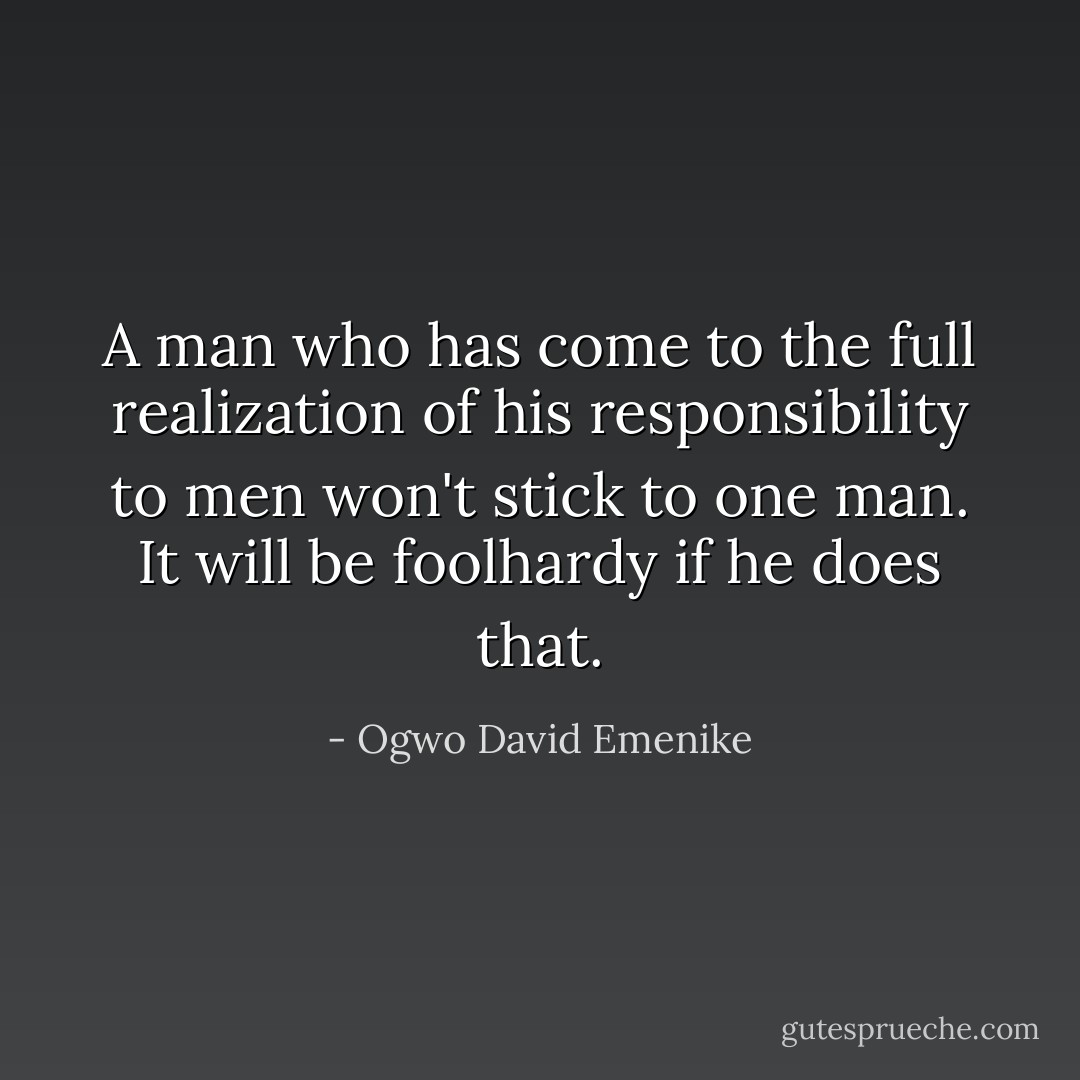 A man who has come to the full realization of his responsibility to men won't stick to one man. It will be foolhardy if he does that. - Ogwo David Emenike