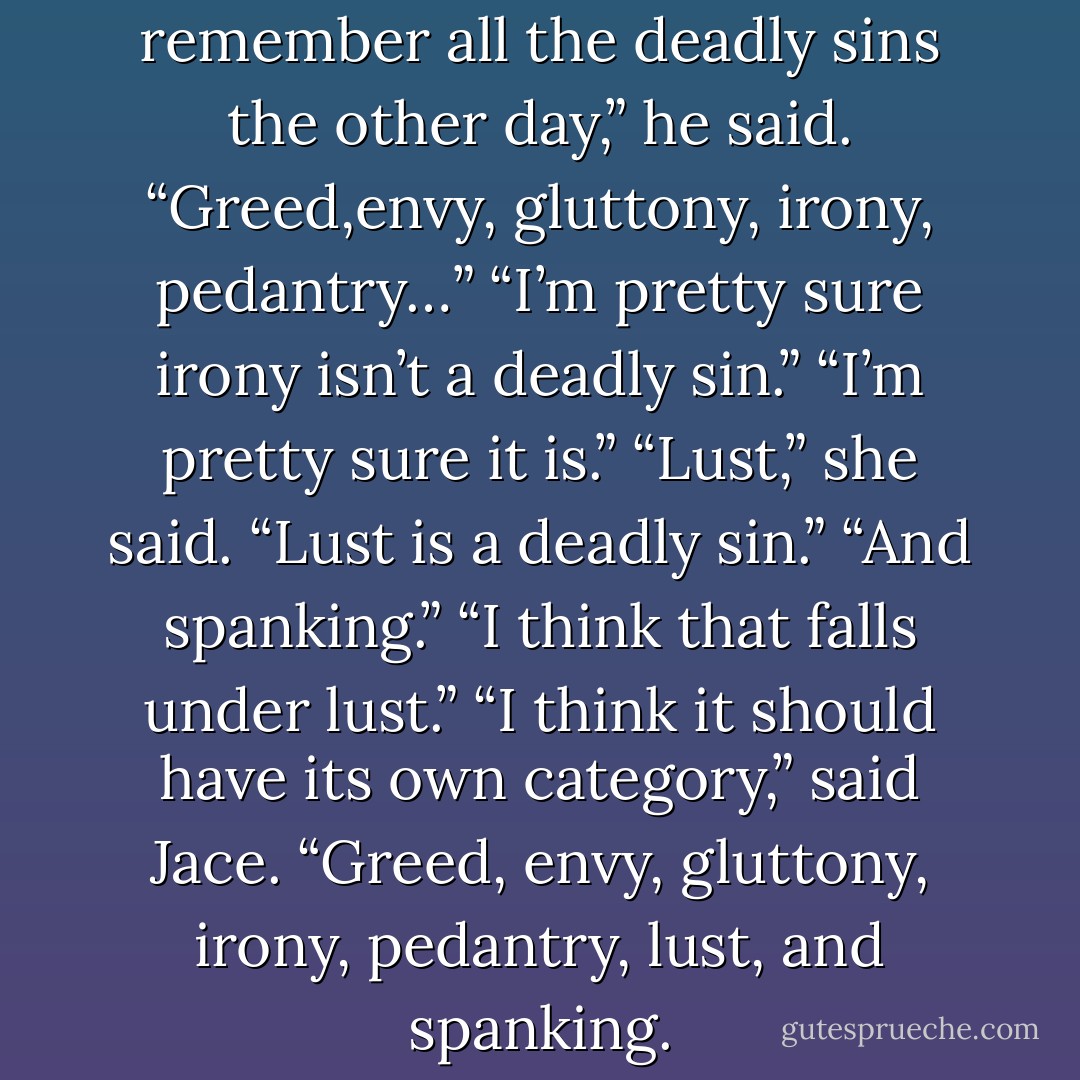 He grinned. “I was trying to remember all the deadly sins the other day,” he said. “Greed,envy, gluttony, irony, pedantry…”<br />“I’m pretty sure irony isn’t a deadly sin.”<br />“I’m pretty sure it is.”<br />“Lust,” she said. “Lust is a deadly sin.”<br />“And spanking.”<br />“I think that falls under lust.”<br />“I think it should have its own category,” said Jace. “Greed, envy, gluttony, irony, pedantry, lust, and spanking. - Cassandra Clare