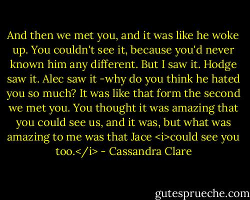 And then we met you, and it was like he woke up. You couldn't see it, because you'd never known him any different. But I saw it. Hodge saw it. Alec saw it -why do you think he hated you so much? It was like that form the second we met you. You thought it was amazing that you could see us, and it was, but what was amazing to me was that Jace <i>could see you too.</i> - Cassandra Clare