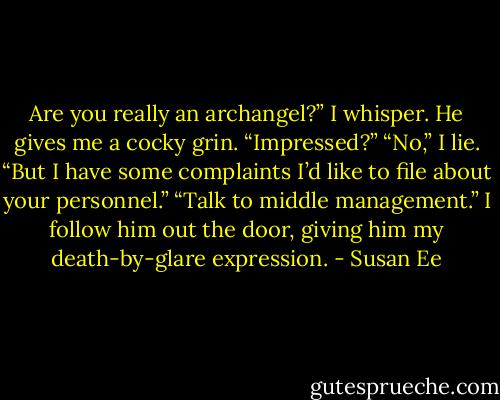 Are you really an archangel?” I whisper.<br />He gives me a cocky grin. “Impressed?”<br />“No,” I lie. “But I have some complaints I’d like to file about your personnel.”<br />“Talk to middle management.”<br />I follow him out the door, giving him my<br />death-by-glare expression. - Susan Ee