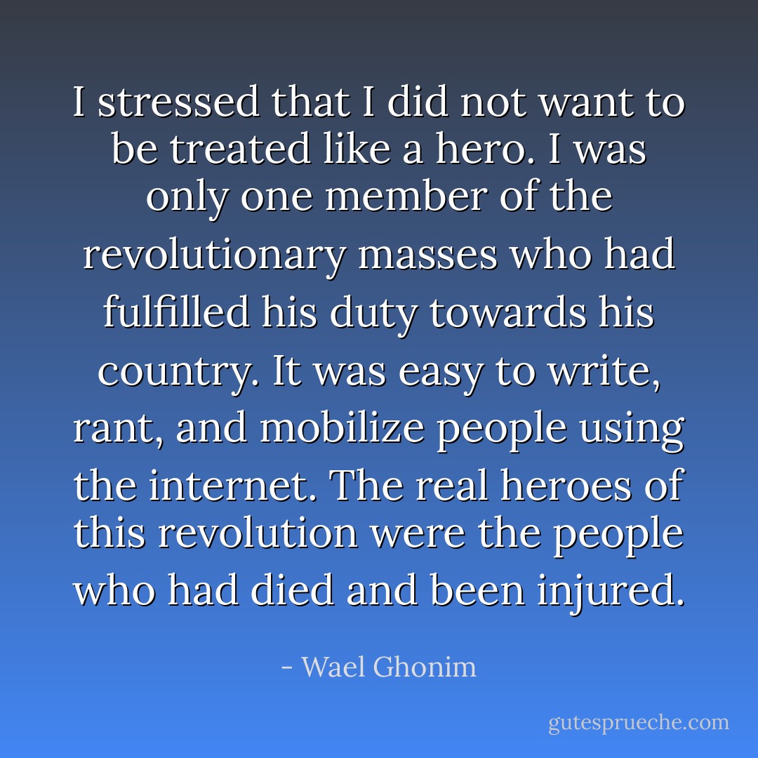 I stressed that I did not want to be treated like a hero. I was only one member of the revolutionary masses who had fulfilled his duty towards his country. It was easy to write, rant, and mobilize people using the internet. The real heroes of this revolution were the people who had died and been injured. - Wael Ghonim