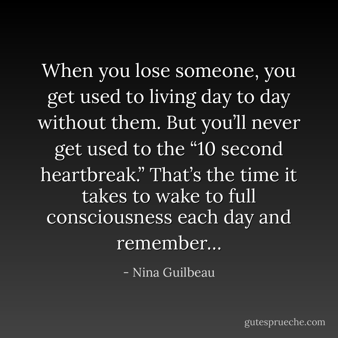 When you lose someone, you get used to living day to day without them. But you’ll never get used to the “10 second heartbreak.” That’s the time it takes to wake to full consciousness each day and remember… - Nina Guilbeau