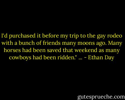 I'd purchased it before my trip to the gay rodeo with a bunch of friends many moons ago. Many horses had been saved that weekend as many cowboys had been ridden." ... - Ethan Day
