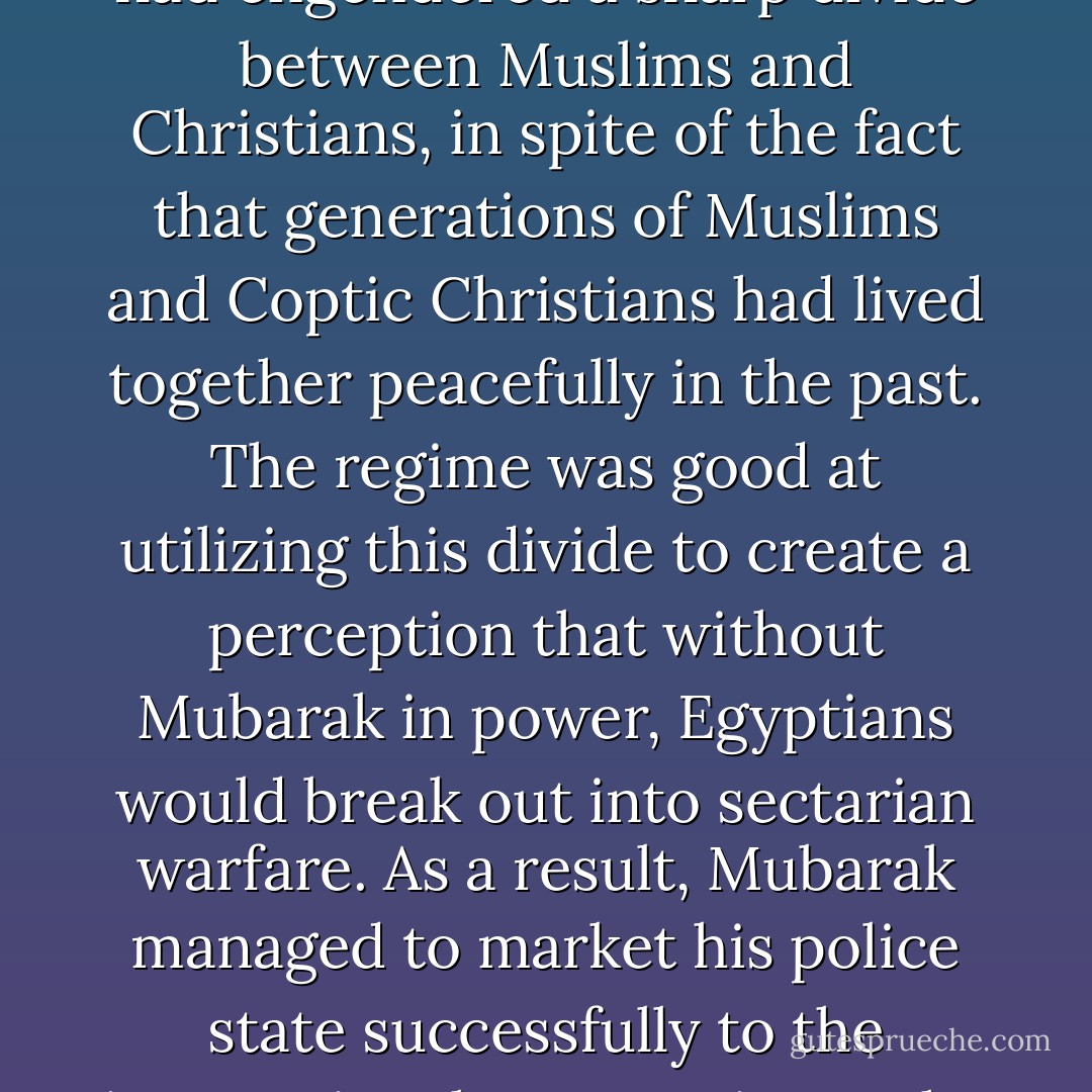 The regime's policies, whether intentionally or unintentionally, had engendered a sharp divide between Muslims and Christians, in spite of the fact that generations of Muslims and Coptic Christians had lived together peacefully in the past. The regime was good at utilizing this divide to create a perception that without Mubarak in power, Egyptians would break out into sectarian warfare. As a result, Mubarak managed to market his police state successfully to the international community as the lesser of two evils. - Wael Ghonim