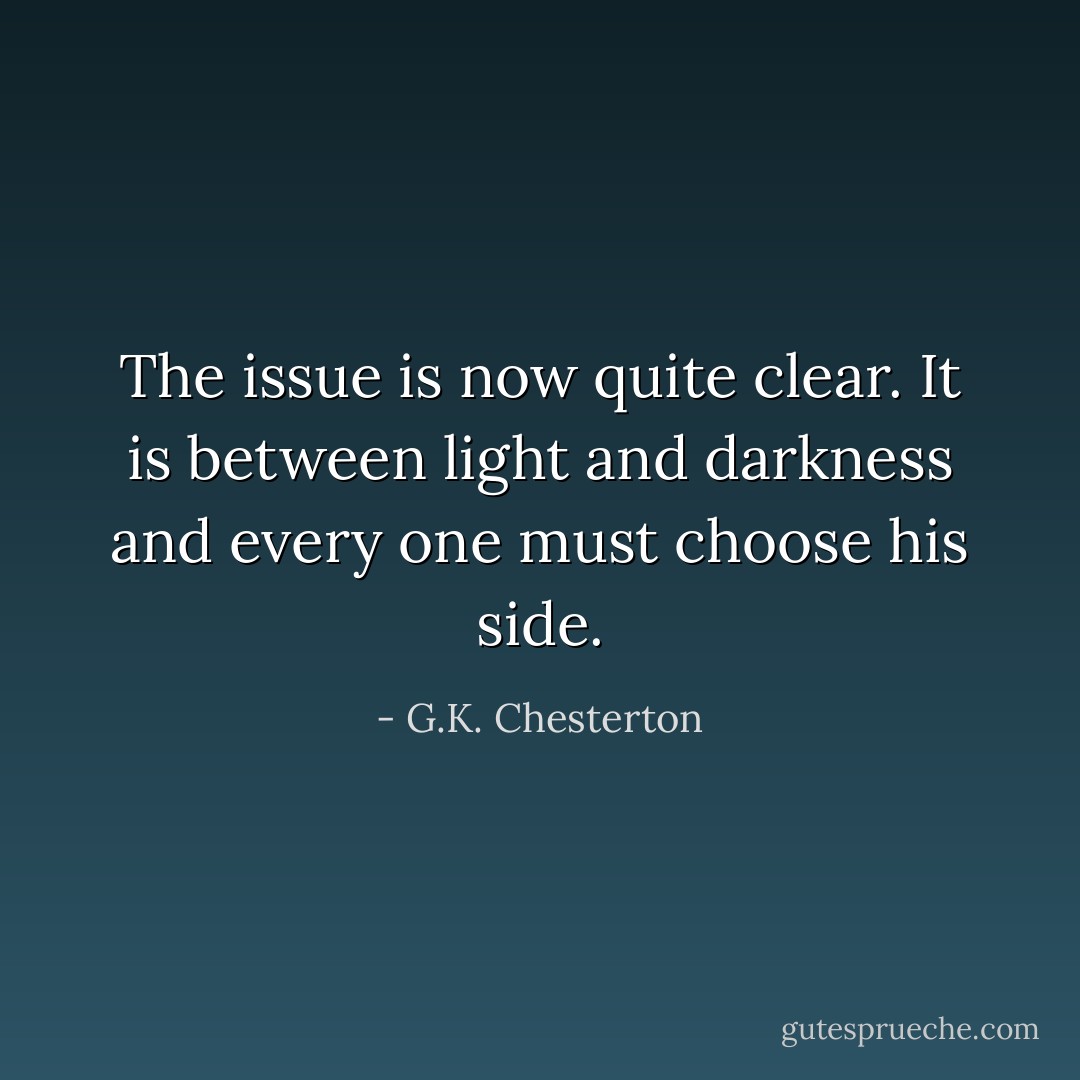 The issue is now quite clear. It is between light and darkness and every one must choose his side. - G.K. Chesterton