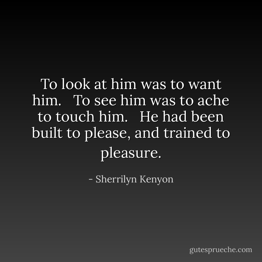 To look at him was to want him. <br /><br />To see him was to ache to touch him. <br /><br />He had been built to please, and trained to pleasure. - Sherrilyn Kenyon