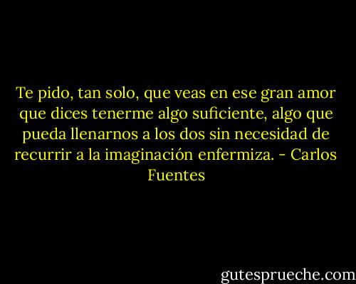 Te pido, tan solo, que veas en ese gran<br />amor que dices tenerme algo suficiente, algo que pueda llenarnos a los dos sin<br />necesidad de recurrir a la imaginación enfermiza. - Carlos Fuentes