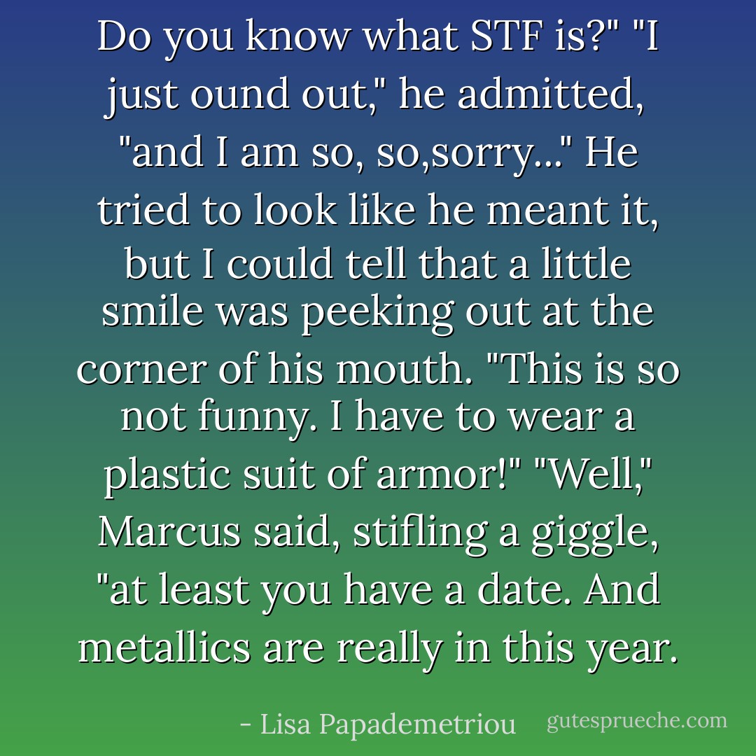 Do you know what STF is?" "I just ound out," he admitted, "and I am so, so,sorry..." He tried to look like he meant it, but I could tell that a little smile was peeking out at the corner of his mouth. "This is so not funny. I have to wear a plastic suit of armor!" "Well," Marcus said, stifling a giggle, "at least you have a date. And metallics are really in this year. - Lisa Papademetriou