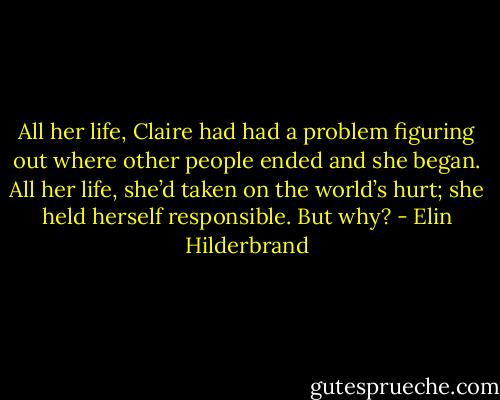 All her life, Claire had had a problem figuring out where other people ended and she began. All her life, she’d taken on the world’s hurt; she held herself responsible. But why? - Elin Hilderbrand
