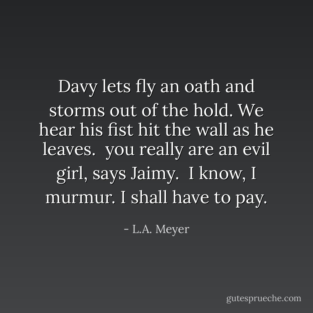 Davy lets fly an oath and storms out of the hold. We hear his fist hit the wall as he leaves.<br /> you really are an evil girl, says Jaimy.<br /> I know, I murmur. I shall have to pay. - L.A. Meyer