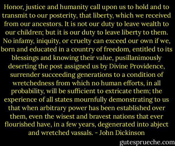 Honor, justice and humanity call upon us to hold and to transmit to our posterity, that liberty, which we received from our ancestors. It is not our duty to leave wealth to our children; but it is our duty to leave liberty to them. No infamy, iniquity, or cruelty can exceed our own if we, born and educated in a country of freedom, entitled to its blessings and knowing their value, pusillanimously deserting the post assigned us by Divine Providence, surrender succeeding generations to a condition of wretchedness from which no human efforts, in all probability, will be sufficient to extricate them; the experience of all states mournfully demonstrating to us that when arbitrary power has been established over them, even the wisest and bravest nations that ever flourished have, in a few years, degenerated into abject and wretched vassals. - John Dickinson
