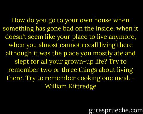 How do you go to your own house when something has gone bad on the inside, when it doesn't seem like your place to live anymore, when you almost cannot recall living there although it was the place you mostly ate and slept for all your grown-up life? Try to remember two or three things about living there. Try to remember cooking one meal. - William Kittredge