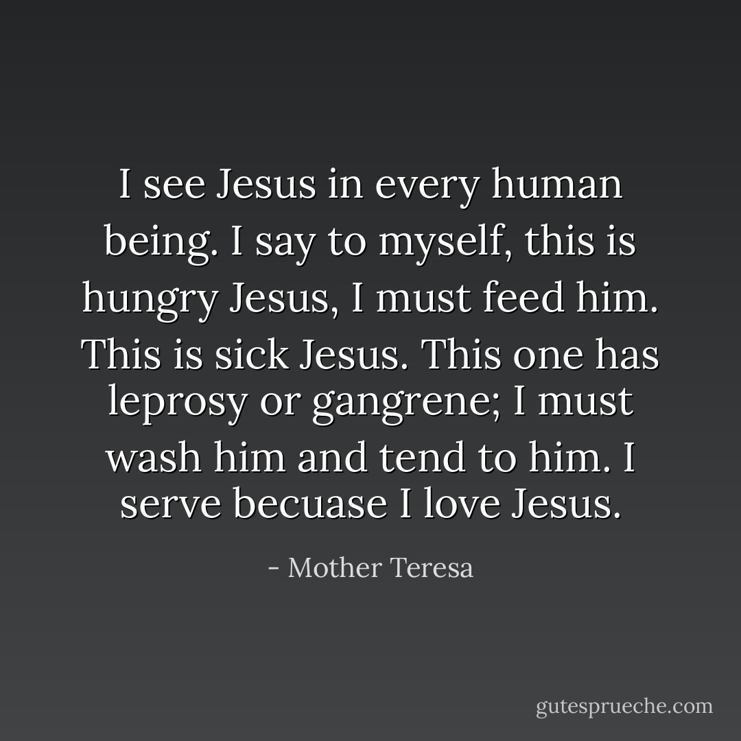 I see Jesus in every human being. I say to myself, this is hungry Jesus, I must feed him. This is sick Jesus. This one has leprosy or gangrene; I must wash him and tend to him. I serve becuase I love Jesus. - Mother Teresa