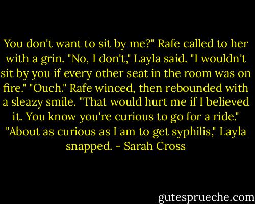 You don't want to sit by me?" Rafe called to her with a grin.<br />"No, I don't," Layla said. "I wouldn't sit by you if every other seat in the room was on fire."<br />"Ouch." Rafe winced, then rebounded with a sleazy smile. "That would hurt me if I believed it. You know you're curious to go for a ride."<br />"About as curious as I am to get syphilis," Layla snapped. - Sarah Cross