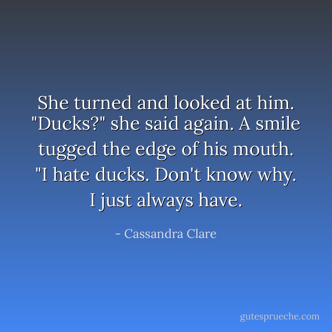 She turned and looked at him. "Ducks?" she said again.<br />A smile tugged the edge of his mouth. "I hate ducks. Don't know why. I just always have. - Cassandra Clare