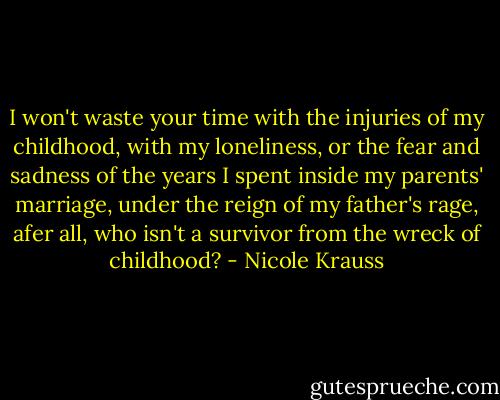 I won't waste your time with the injuries of my childhood, with my loneliness, or the fear and sadness of the years I spent inside my parents' marriage, under the reign of my father's rage, afer all, who isn't a survivor from the wreck of childhood? - Nicole Krauss