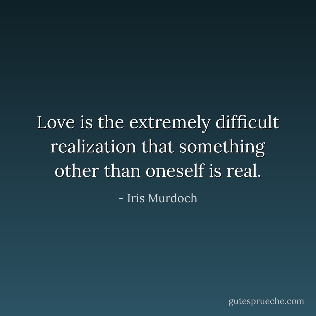 Love is the extremely difficult realization that something other than oneself is real. - Iris Murdoch