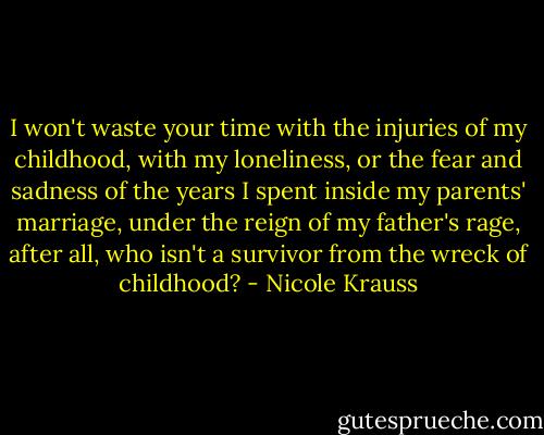 I won't waste your time with the injuries of my childhood, with my loneliness, or the fear and sadness of the years I spent inside my parents' marriage, under the reign of my father's rage, after all, who isn't a survivor from the wreck of childhood? - Nicole Krauss