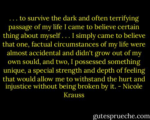 . . . to survive the dark and often terrifying passage of my life I came to believe certain thing about myself . . . I simply came to believe that one, factual circumstances of my life were almost accidental and didn't grow out of my own sould, and two, I possessed something unique, a special strength and depth of feeling that would allow me to withstand the hurt and injustice without being broken by it. - Nicole Krauss