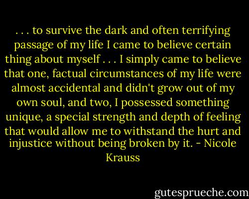 . . . to survive the dark and often terrifying passage of my life I came to believe certain thing about myself . . . I simply came to believe that one, factual circumstances of my life were almost accidental and didn't grow out of my own soul, and two, I possessed something unique, a special strength and depth of feeling that would allow me to withstand the hurt and injustice without being broken by it. - Nicole Krauss