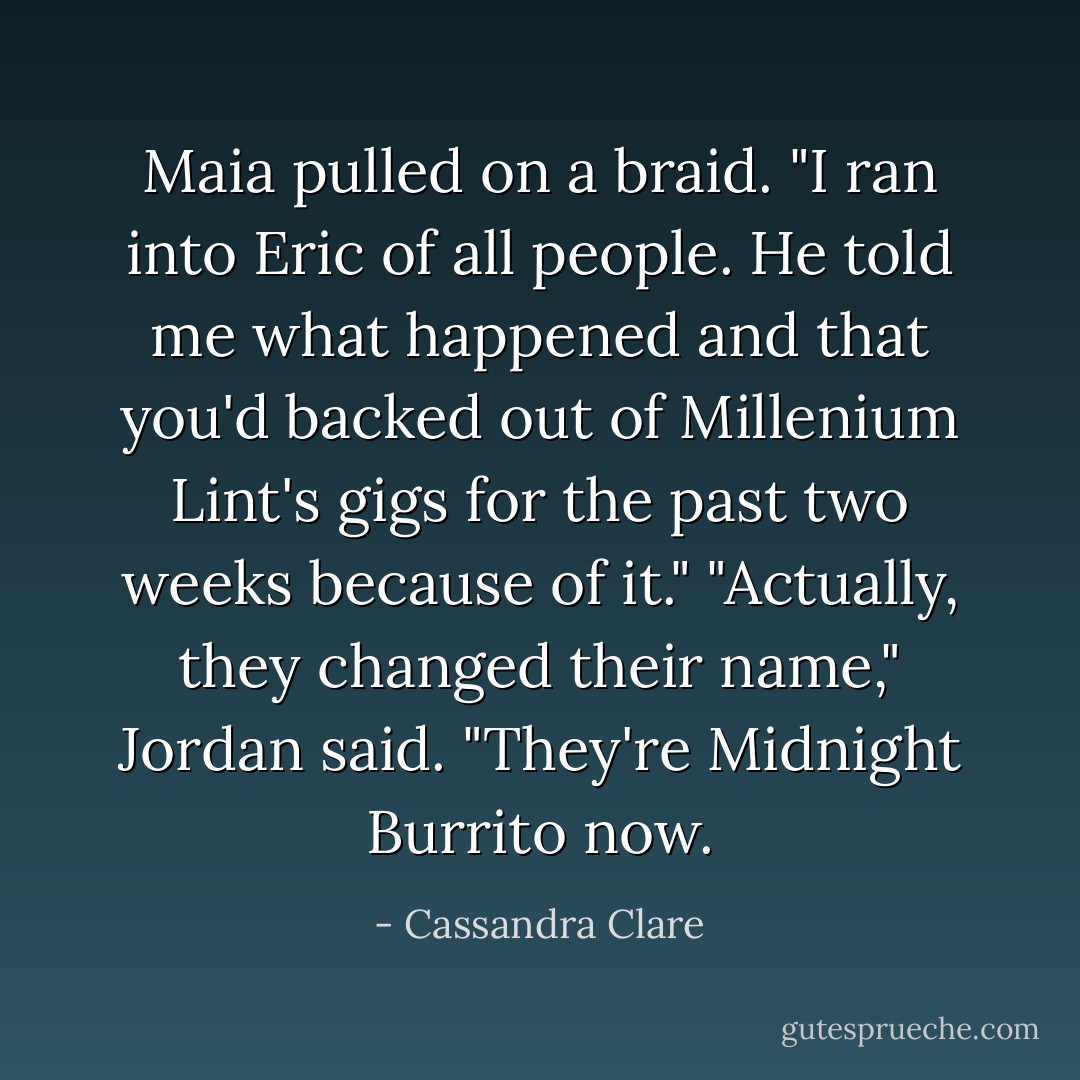 Maia pulled on a braid. "I ran into Eric of all people. He told me what happened and that you'd backed out of Millenium Lint's gigs for the past two weeks because of it."<br />"Actually, they changed their name," Jordan said. "They're Midnight Burrito now. - Cassandra Clare