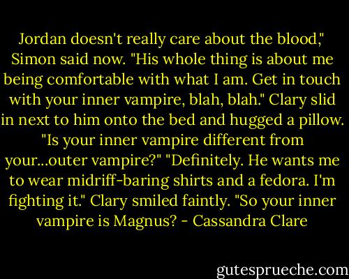 Jordan doesn't really care about the blood," Simon said now. "His whole thing is about me being comfortable with what I am. Get in touch with your inner vampire, blah, blah."<br />Clary slid in next to him onto the bed and hugged a pillow. "Is your inner vampire different from your...outer vampire?"<br />"Definitely. He wants me to wear midriff-baring shirts and a fedora. I'm fighting it."<br />Clary smiled faintly. "So your inner vampire is Magnus? - Cassandra Clare