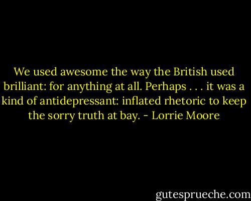 We used awesome the way the British used brilliant: for anything at all. Perhaps . . . it was a kind of antidepressant: inflated rhetoric to keep the sorry truth at bay. - Lorrie Moore
