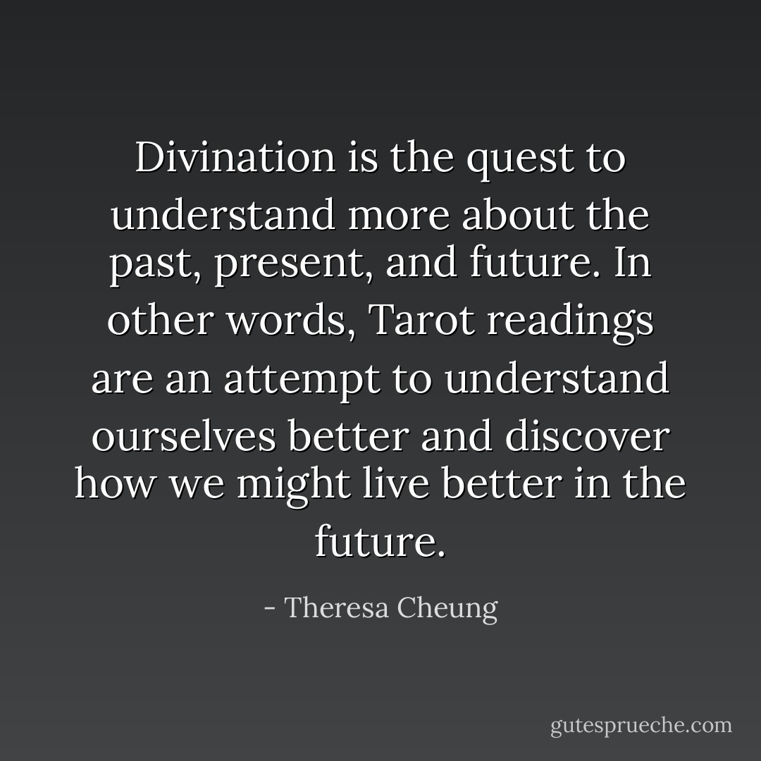 Divination is the quest to understand more about the past, present, and future. In other words, Tarot readings are an attempt to understand ourselves better and discover how we might live better in the future. - Theresa Cheung