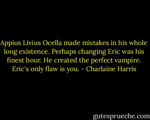 Appius Livius Ocella made mistakes in his whole long existence. Perhaps changing Eric was his finest hour. He created the perfect vampire. Eric's only flaw is you. - Charlaine Harris
