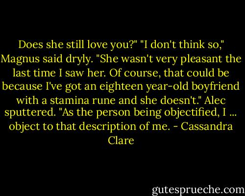 Does she still love you?"<br />"I don't think so," Magnus said dryly. "She wasn't very pleasant the last time I saw her. Of course, that could be because I've got an eighteen year-old boyfriend with a stamina rune and she doesn't."<br />Alec sputtered. "As the person being objectified, I ... object to that description of me. - Cassandra Clare