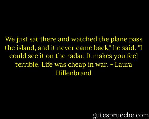 We just sat there and watched the plane pass the island, and it never came back," he said. "I could see it on the radar. It makes you feel terrible. Life was cheap in war. - Laura Hillenbrand