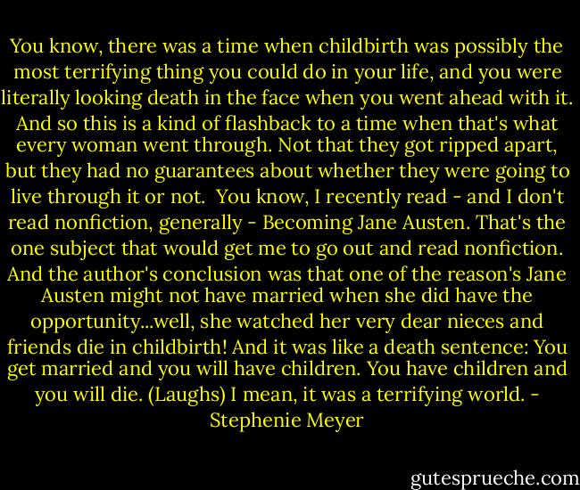 You know, there was a time when childbirth was possibly the most terrifying thing you could do in your life, and you were literally looking death in the face when you went ahead with it. And so this is a kind of flashback to a time when that's what every woman went through. Not that they got ripped apart, but they had no guarantees about whether they were going to live through it or not.<br /> You know, I recently read - and I don't read nonfiction, generally - Becoming Jane Austen. That's the one subject that would get me to go out and read nonfiction. And the author's conclusion was that one of the reason's Jane Austen might not have married when she did have the opportunity...well, she watched her very dear nieces and friends die in childbirth! And it was like a death sentence: You get married and you will have children. You have children and you will die. (Laughs) I mean, it was a terrifying world. - Stephenie Meyer