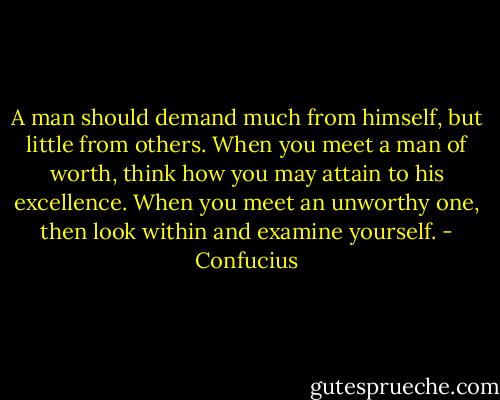 A man should demand much from himself, but little from others. When you meet a man of worth, think how you may attain to his excellence. When you meet an unworthy one, then look within and examine yourself. - Confucius