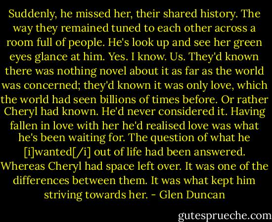 Suddenly, he missed her, their shared history. The way they remained tuned to each other across a room full of people. He's look up and see her green eyes glance at him. Yes. I know. Us. They'd known there was nothing novel about it as far as the world was concerned; they'd known it was only love, which the world had seen billions of times before. Or rather Cheryl had known. He'd never considered it. Having fallen in love with her he'd realised love was what he's been waiting for. The question of what he [i]wanted[/i] out of life had been answered. Whereas Cheryl had space left over. It was one of the differences between them. It was what kept him striving towards her. - Glen Duncan