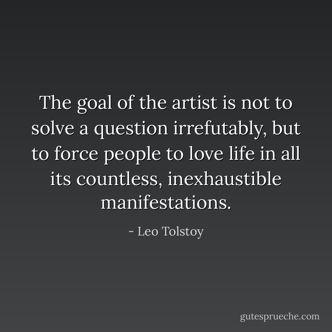 The goal of the artist is not to solve a question irrefutably, but to force people to love life in all its countless, inexhaustible manifestations. - Leo Tolstoy