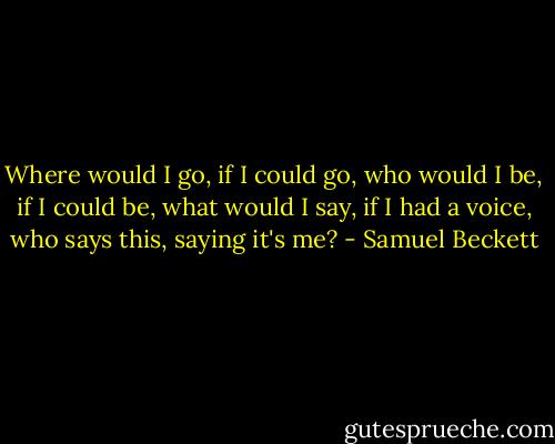 Where would I go, if I could go, who would I be, if I could be, what would I say, if I had a voice, who says this, saying it's me? - Samuel Beckett