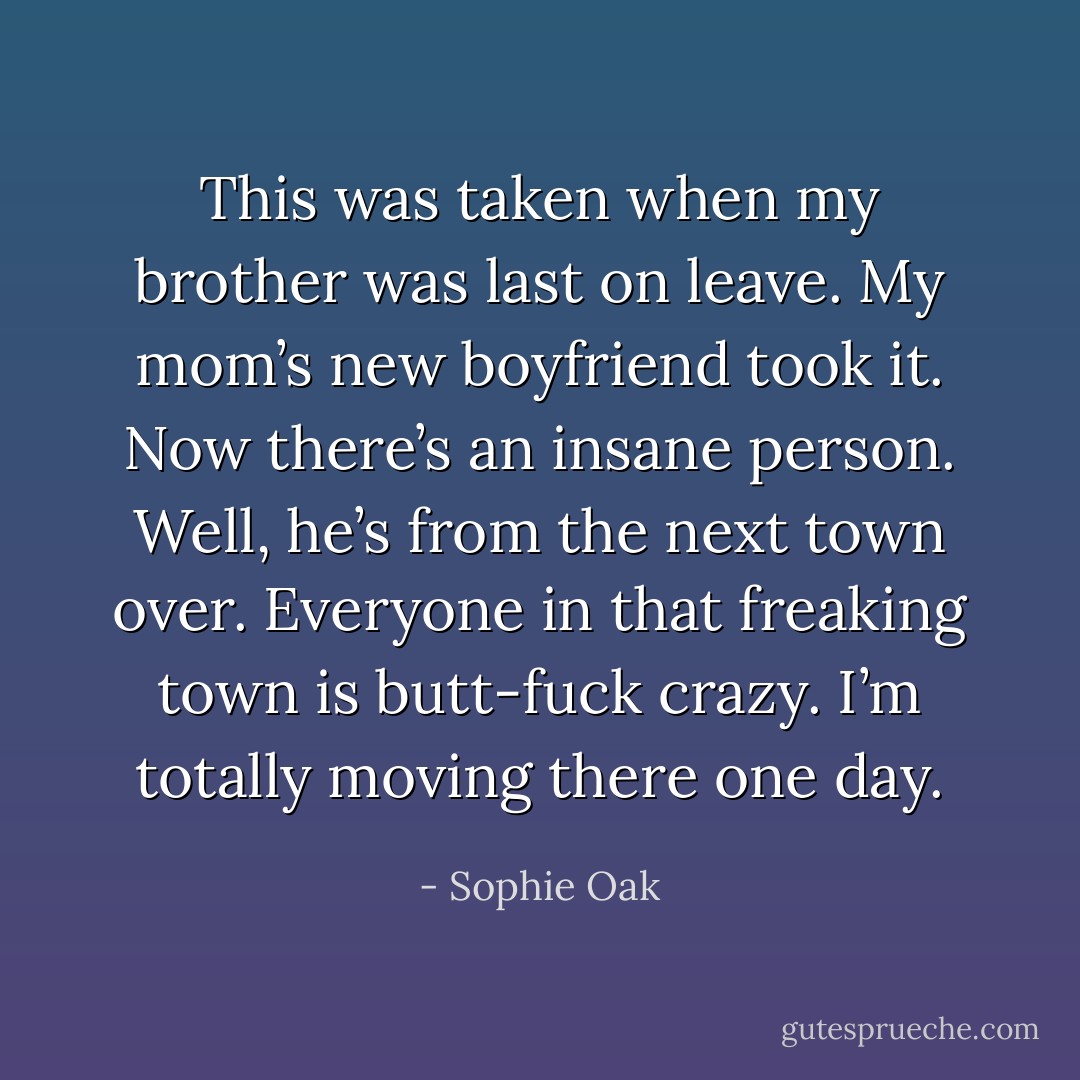 This was taken when my brother was last on leave. My mom’s new boyfriend took it. Now there’s an insane person. Well, he’s from the next town over. Everyone in that freaking town is butt-fuck crazy. I’m totally moving there one day. - Sophie Oak