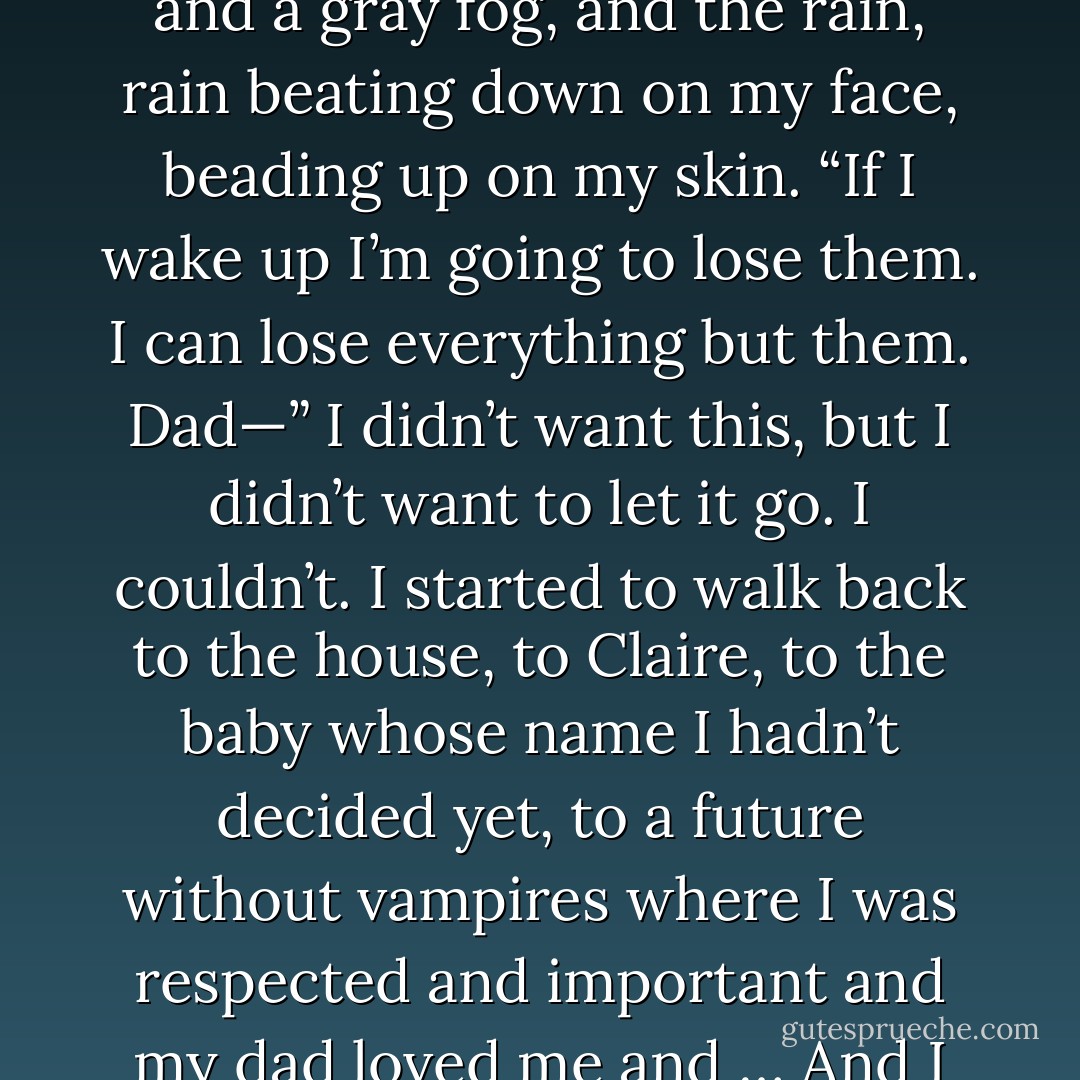 What was our daughter’s name? I should know that. But I didn’t. I didn’t.<br />Because she doesn’t exist. Wake up!<br />“Dad—” I looked back. Frank was gone. There was just the sidewalk, and a gray fog, and the rain, rain beating down on my face, beading up on my skin. “If I<br />wake up I’m going to lose them. I can lose everything but them. Dad—” I didn’t want this, but I didn’t want to let it go. I couldn’t. I started to walk back to the<br />house, to Claire, to the baby whose name I hadn’t decided yet, to a future without vampires where I was respected and important and my dad loved me and …<br />And I knew I couldn’t have that.<br />Because I’m Shane Collins, and I don’t get those things.<br />Because that isn’t how my world is.<br />WAKE UP!<br />I did. - Rachel Caine