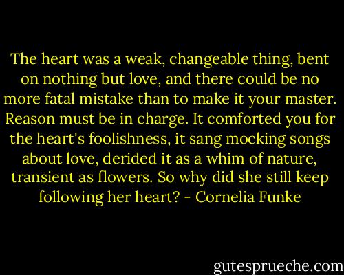 The heart was a weak, changeable thing, bent on nothing but love, and there could be no more fatal mistake than to make it your master. Reason must be in charge. It comforted you for the heart's foolishness, it sang mocking songs about love, derided it as a whim of nature, transient as flowers. So why did she still keep following her heart? - Cornelia Funke