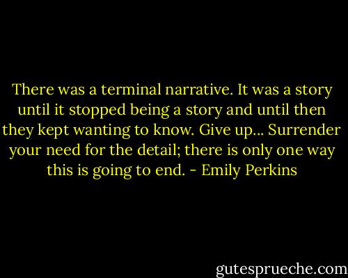 There was a terminal narrative. It was a story until it stopped being a story and until then they kept wanting to know. Give up... Surrender your need for the detail; there is only one way this is going to end. - Emily Perkins