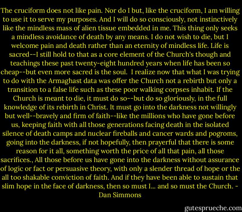 The cruciform does not like pain. Nor do I but, like the cruciform, I am willing to use it to serve my purposes. And I will do so consciously, not instinctively like the mindless mass of alien tissue embedded in me. This thing only seeks a mindless avoidance of death by any means. I do not wish to die, but I welcome pain and death rather than an eternity of mindless life. Life is sacred--I still hold to that as a core element of the Church's though and teachings these past twenty-eight hundred years when life has been so cheap--but even more sacred is the soul.<br /> I realize now that what I was trying to do with the Armaghast data was offer the Church not a rebirth but only a transition to a false life such as these poor walking corpses inhabit. If the Church is meant to die, it must do so--but do so gloriously, in the full knowledge of its rebirth in Christ. It must go into the darkness not willingly but well--bravely and firm of faith--like the millions who have gone before us, keeping faith with all those generations facing death in the isolated silence of death camps and nuclear fireballs and cancer wards and pogroms, going into the darkness, if not hopefully, then prayerful that there is some reason for it all, something worth the price of all that pain, all those sacrifices., All those before us have gone into the darkness without assurance of logic or fact or persuasive theory, with only a slender thread of hope or the all too shakable conviction of faith. And if they have been able to sustain that slim hope in the face of darkness, then so must I... and so must the Church. - Dan Simmons