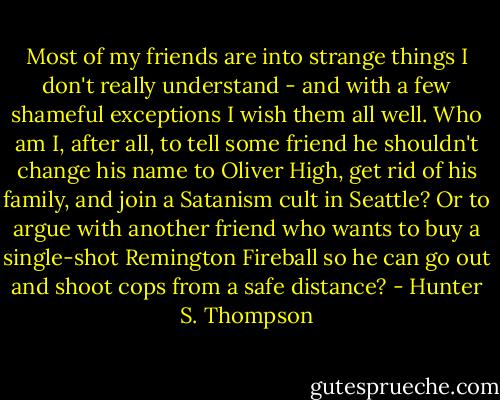 Most of my friends are into strange things I don't really understand - and with a few shameful exceptions I wish them all well. Who am I, after all, to tell some friend he shouldn't change his name to Oliver High, get rid of his family, and join a Satanism cult in Seattle? Or to argue with another friend who wants to buy a single-shot Remington Fireball so he can go out and shoot cops from a safe distance? - Hunter S. Thompson